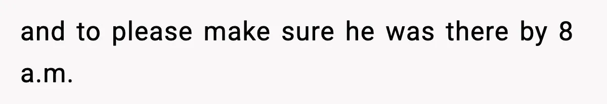 and to please make sure he was there by 8 a.m.