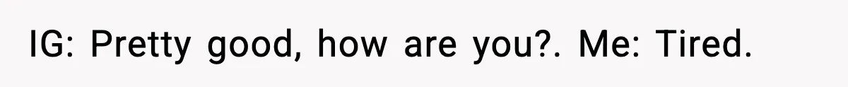 IG: Pretty good, how are you?. Me: Tired.