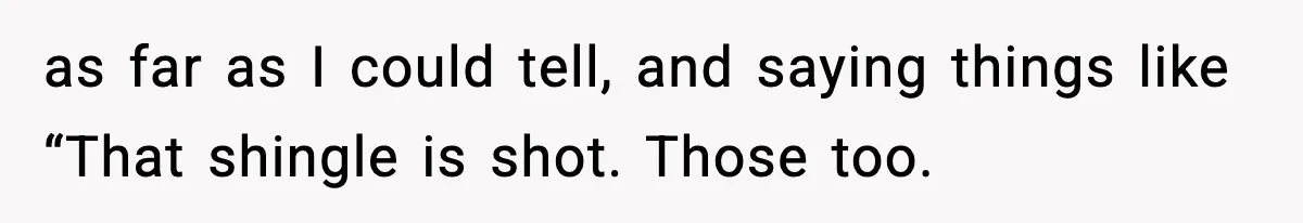 as far as I could tell, and saying things like “That shingle is shot. Those too.