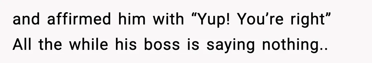 and affirmed him with “Yup! You’re right” All the while his boss is saying nothing..