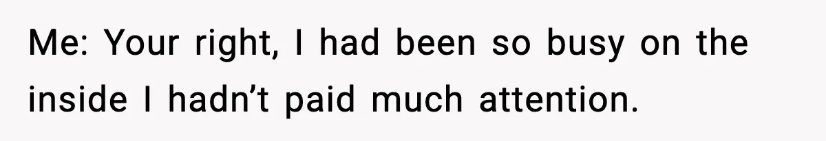 Me: Your right, I had been so busy on the inside I hadn’t paid much attention.