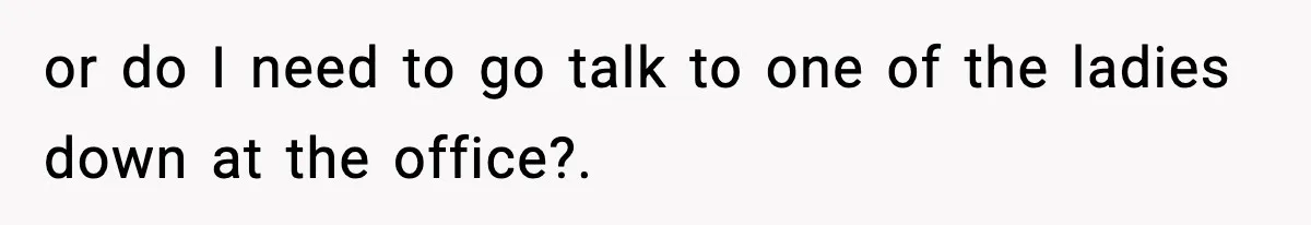 or do I need to go talk to one of the ladies down at the office?.