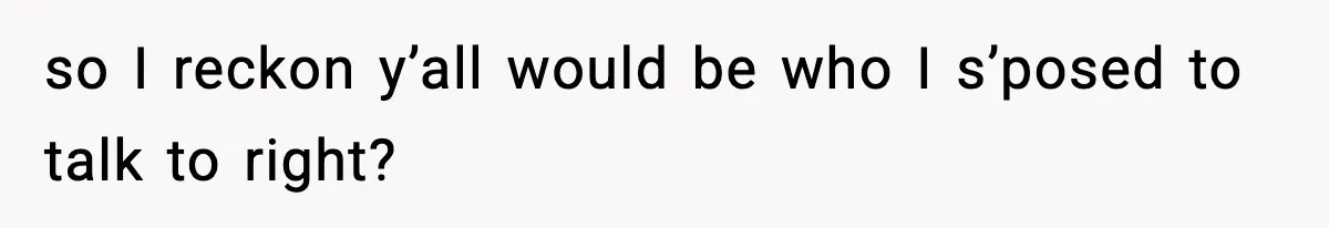 so I reckon y’all would be who I s’posed to talk to right?