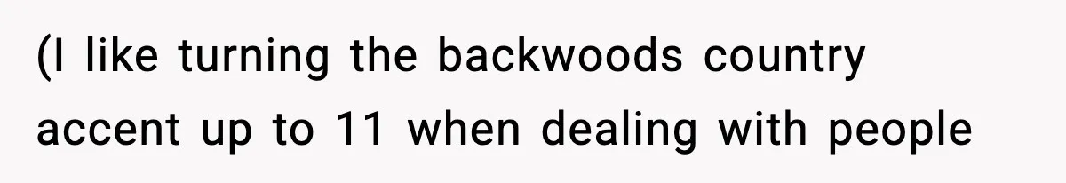 (I like turning the backwoods country accent up to 11 when dealing with people