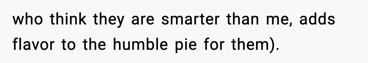 who think they are smarter than me, adds flavor to the humble pie for them).