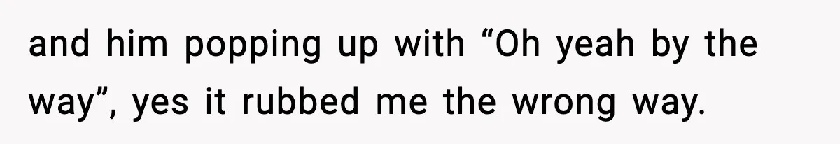 and him popping up with “Oh yeah by the way”, yes it rubbed me the wrong way.