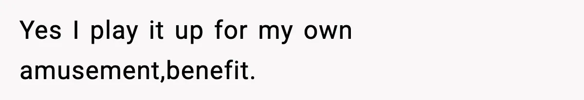 Yes I play it up for my own amusement,benefit.