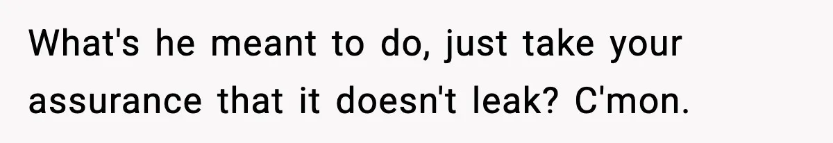 What's he meant to do, just take your assurance that it doesn't leak? C'mon.