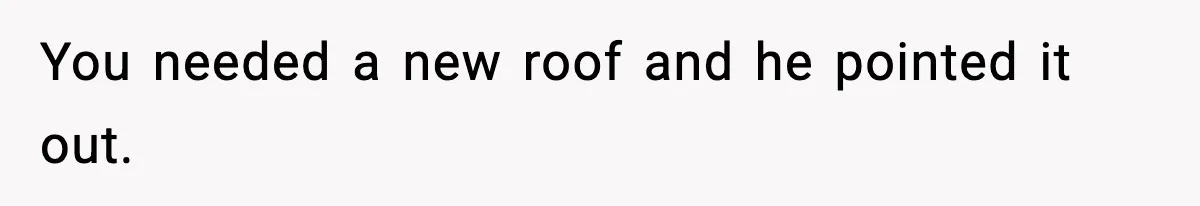 You needed a new roof and he pointed it out.