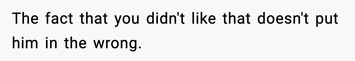 The fact that you didn't like that doesn't put him in the wrong.