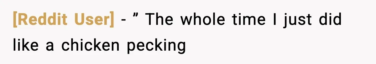 [Reddit User] − ” The whole time I just did like a chicken pecking