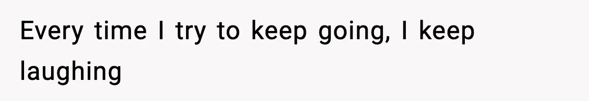 Every time I try to keep going, I keep laughing