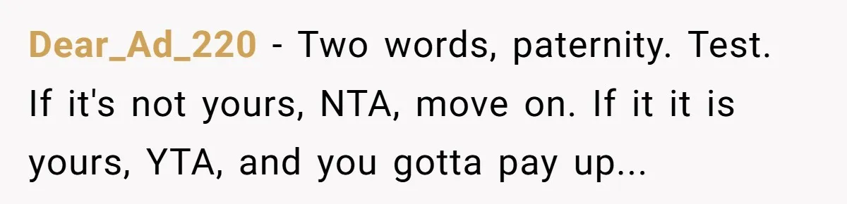 Dear_Ad_220 − Two words, paternity. Test. If it's not yours, NTA, move on. If it it is yours, YTA, and you gotta pay up...