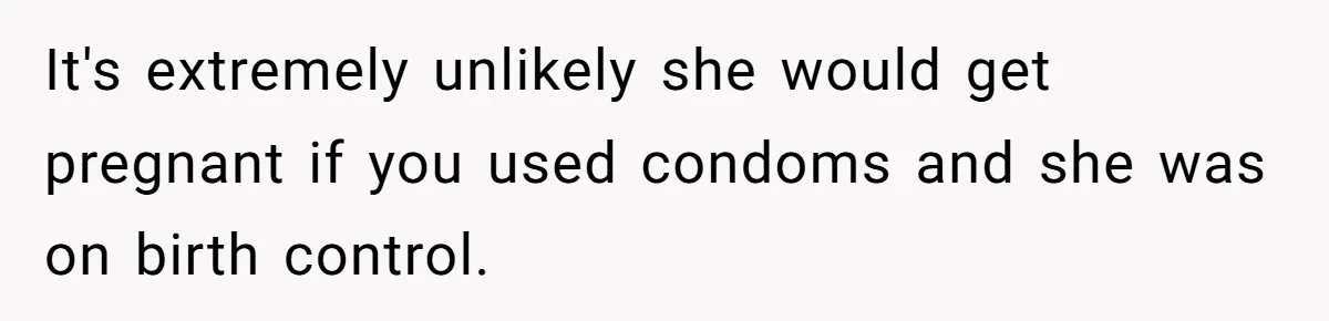 It's extremely unlikely she would get pregnant if you used condoms and she was on birth control.
