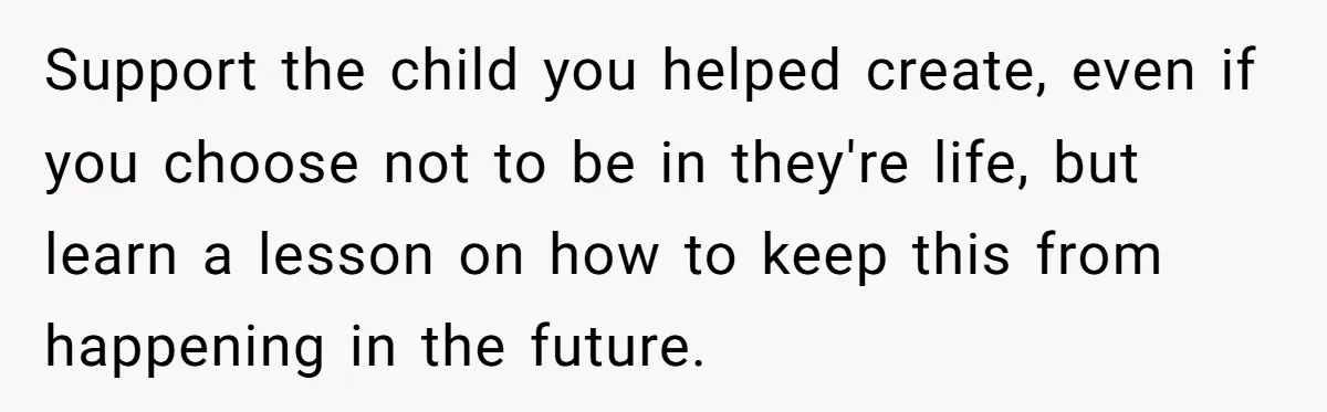 Support the child you helped create, even if you choose not to be in they're life, but learn a lesson on how to keep this from happening in the future.