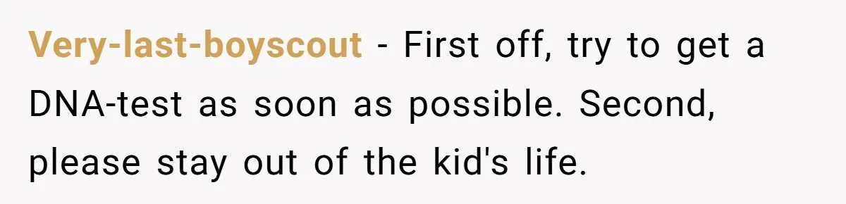Very-last-boyscout − First off, try to get a DNA-test as soon as possible. Second, please stay out of the kid's life.