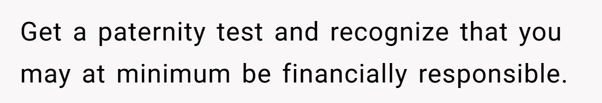 Get a paternity test and recognize that you may at minimum be financially responsible.