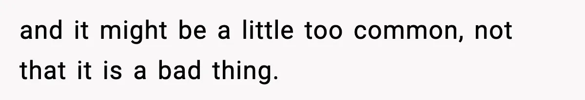 and it might be a little too common, not that it is a bad thing.