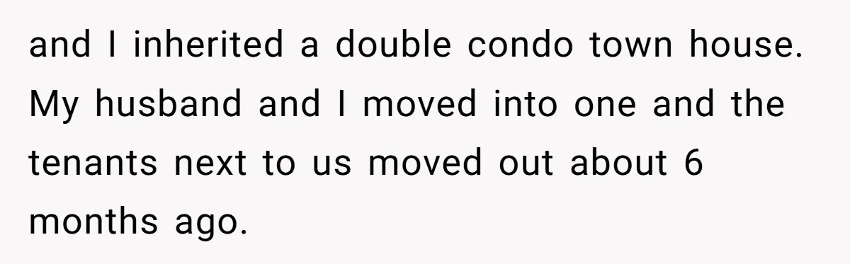 and I inherited a double condo town house. My husband and I moved into one and the tenants next to us moved out about 6 months ago.