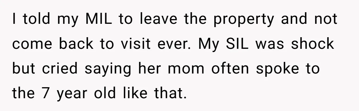 I told my MIL to leave the property and not come back to visit ever. My SIL was shock but cried saying her mom often spoke to the 7 year...