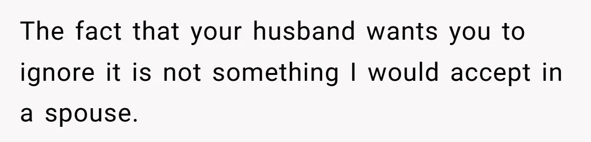 The fact that your husband wants you to ignore it is not something I would accept in a spouse.