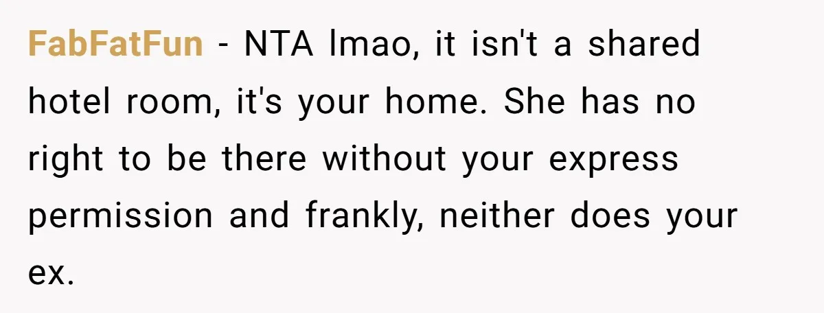 FabFatFun − NTA lmao, it isn't a shared hotel room, it's your home. She has no right to be there without your express permission and frankly, neither does your ex.