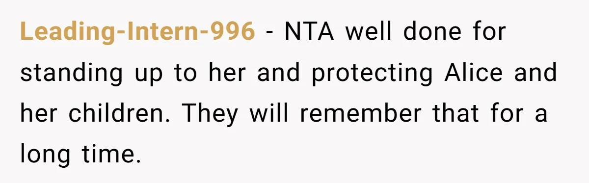 Leading-Intern-996 − NTA well done for standing up to her and protecting Alice and her children. They will remember that for a long time.