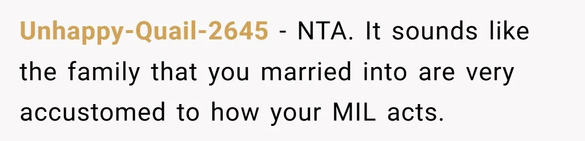 Unhappy-Quail-2645 − NTA. It sounds like the family that you married into are very accustomed to how your MIL acts.