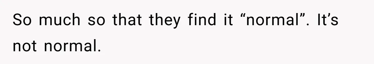 So much so that they find it “normal”. It’s not normal.