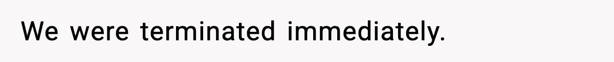 We were terminated immediately.