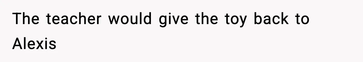The teacher would give the toy back to Alexis