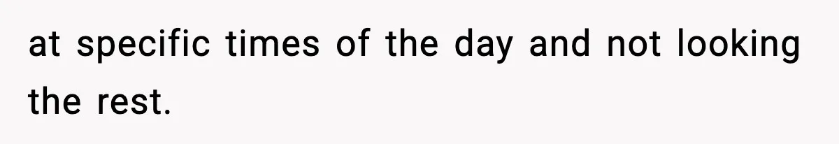 at specific times of the day and not looking the rest.