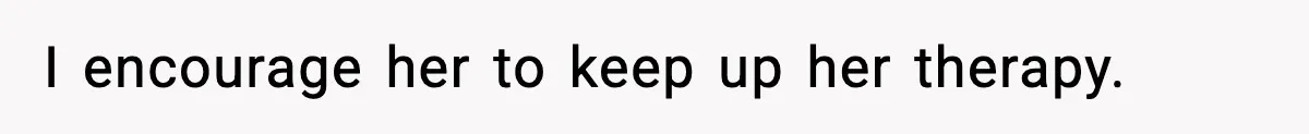 I encourage her to keep up her therapy.