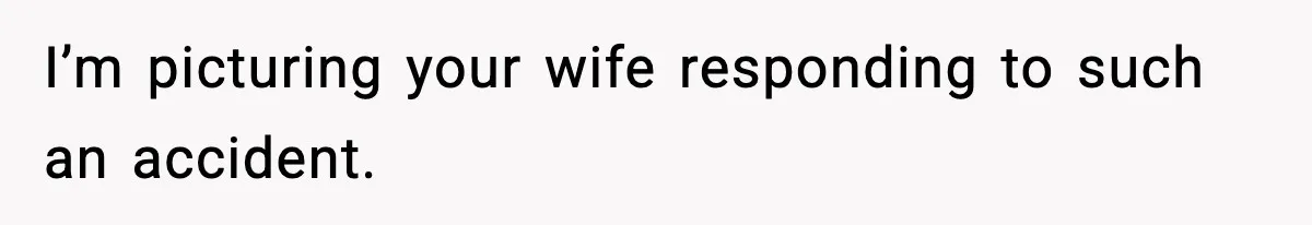 I’m picturing your wife responding to such an accident.