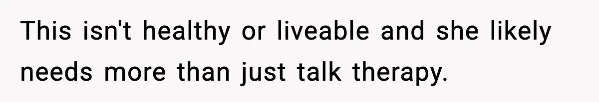 This isn't healthy or liveable and she likely needs more than just talk therapy.