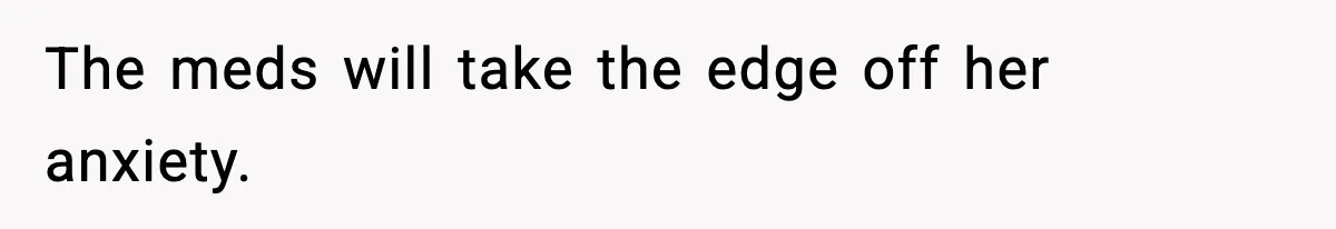 The meds will take the edge off her anxiety.