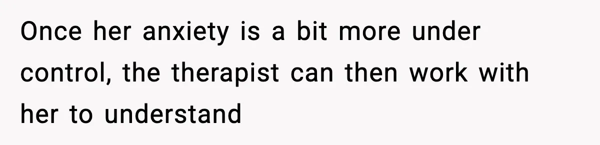 Once her anxiety is a bit more under control, the therapist can then work with her to understand