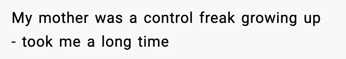 My mother was a control freak growing up - took me a long time