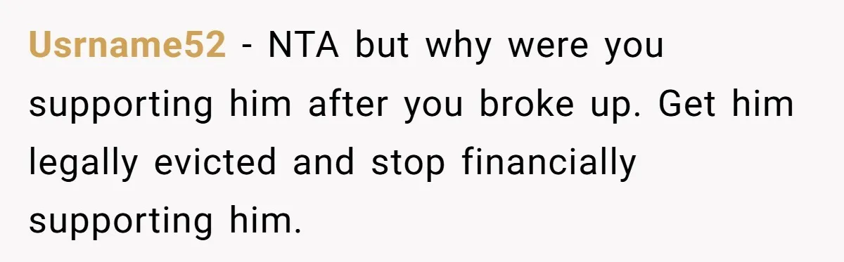 He Spent $1,600 a Month of Her Money While Blaming Her for His Struggles Usrname52 − NTA but why were you supporting him after you broke up. Get him legally evicted and stop financially supporting him.