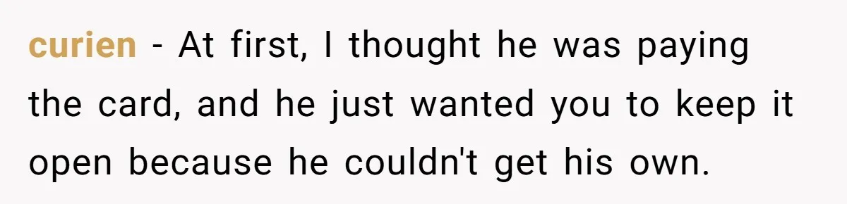 He Spent $1,600 a Month of Her Money While Blaming Her for His Struggles curien − At first, I thought he was paying the card, and he just wanted you to keep it open because he couldn't get his own.