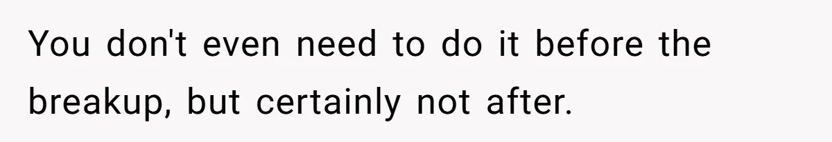 He Spent $1,600 a Month of Her Money While Blaming Her for His Struggles You don't even need to do it before the breakup, but certainly not after.