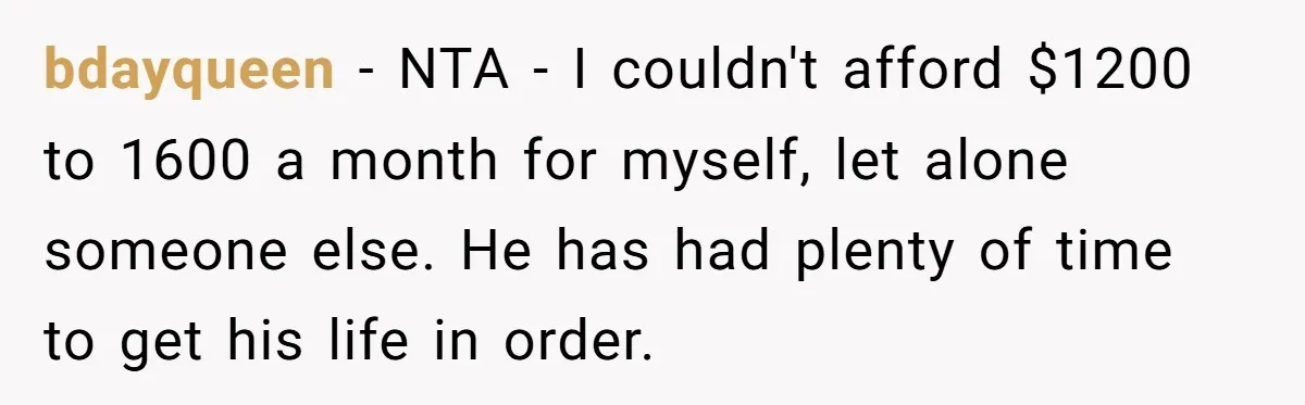 He Spent $1,600 a Month of Her Money While Blaming Her for His Struggles bdayqueen − NTA - I couldn't afford $1200 to 1600 a month for myself, let alone someone else. He has had plenty of time to get his life in order.