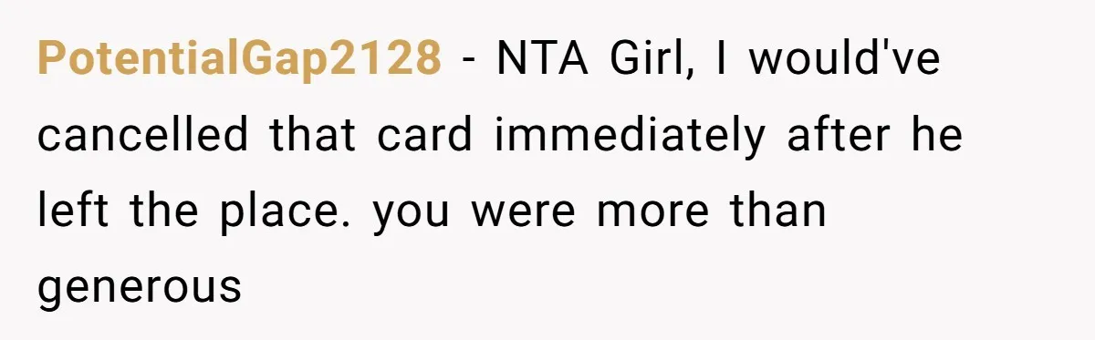 He Spent $1,600 a Month of Her Money While Blaming Her for His Struggles PotentialGap2128 − NTA Girl, I would've cancelled that card immediately after he left the place. you were more than generous