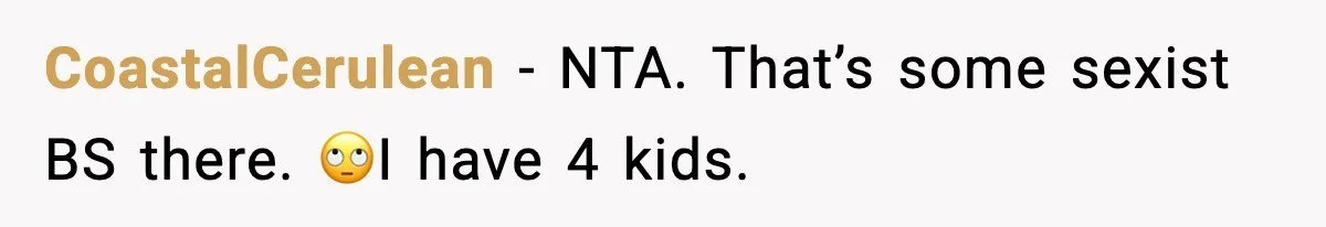 Teen Refuses To Share Room With Four Young Children, Family Loses Free Babysitting And Boat Access CoastalCerulean − NTA. That’s some sexist BS there. 🙄I have 4 kids.