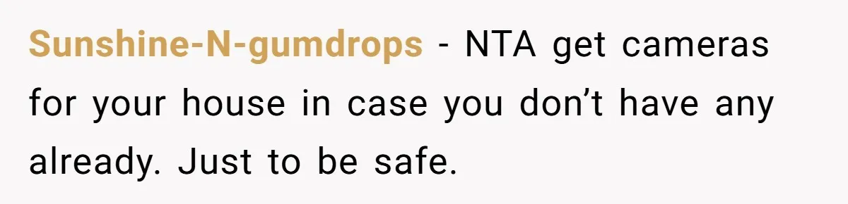 Stepkids Demand Entry Into a "Family Home" That Actually Belongs to Their Stepdad’s Wife Sunshine-N-gumdrops − NTA get cameras for your house in case you don’t have any already. Just to be safe.