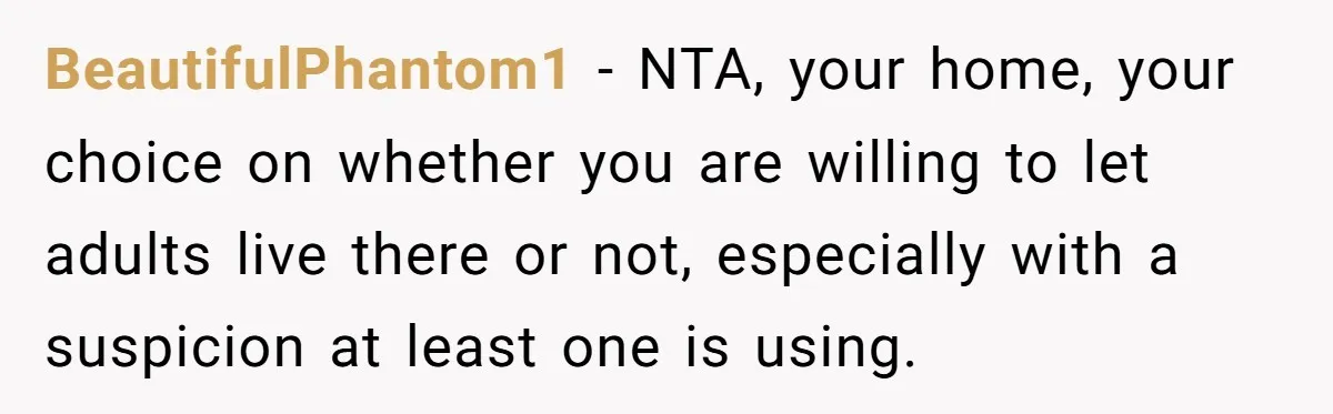 Stepkids Demand Entry Into a "Family Home" That Actually Belongs to Their Stepdad’s Wife BeautifulPhantom1 − NTA, your home, your choice on whether you are willing to let adults live there or not, especially with a suspicion at least one is using.