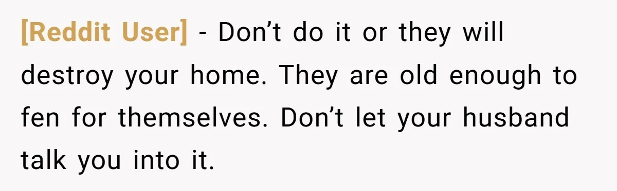 [Reddit User] − Don’t do it or they will destroy your home. They are old enough to fen for themselves. Don’t let your husband talk you into it.