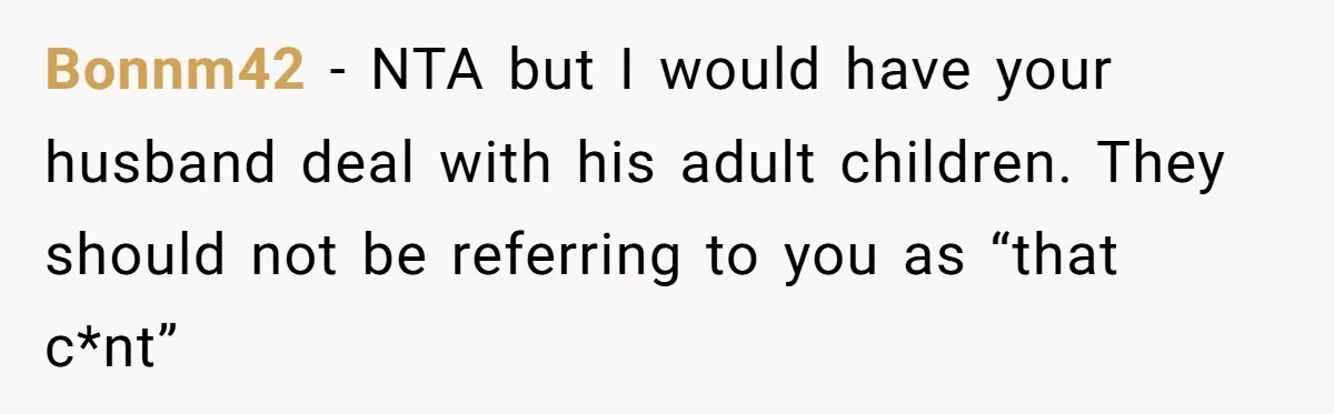 Stepkids Demand Entry Into a "Family Home" That Actually Belongs to Their Stepdad’s Wife Bonnm42 − NTA but I would have your husband deal with his adult children. They should not be referring to you as “that c*nt”