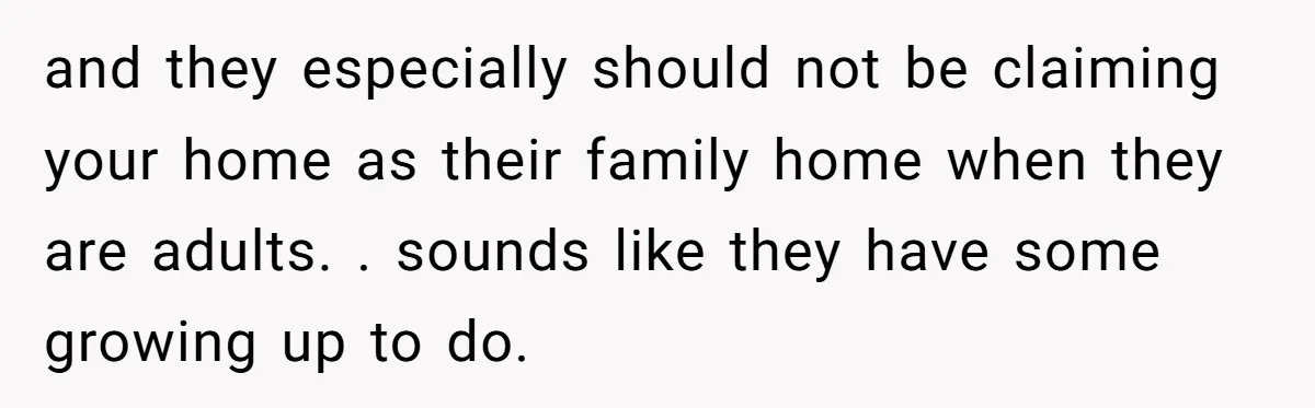 Stepkids Demand Entry Into a "Family Home" That Actually Belongs to Their Stepdad’s Wife and they especially should not be claiming your home as their family home when they are adults. . sounds like they have some growing up to do.