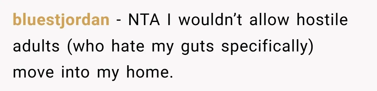 Stepkids Demand Entry Into a "Family Home" That Actually Belongs to Their Stepdad’s Wife bluestjordan − NTA I wouldn’t allow hostile adults (who hate my guts specifically) move into my home.